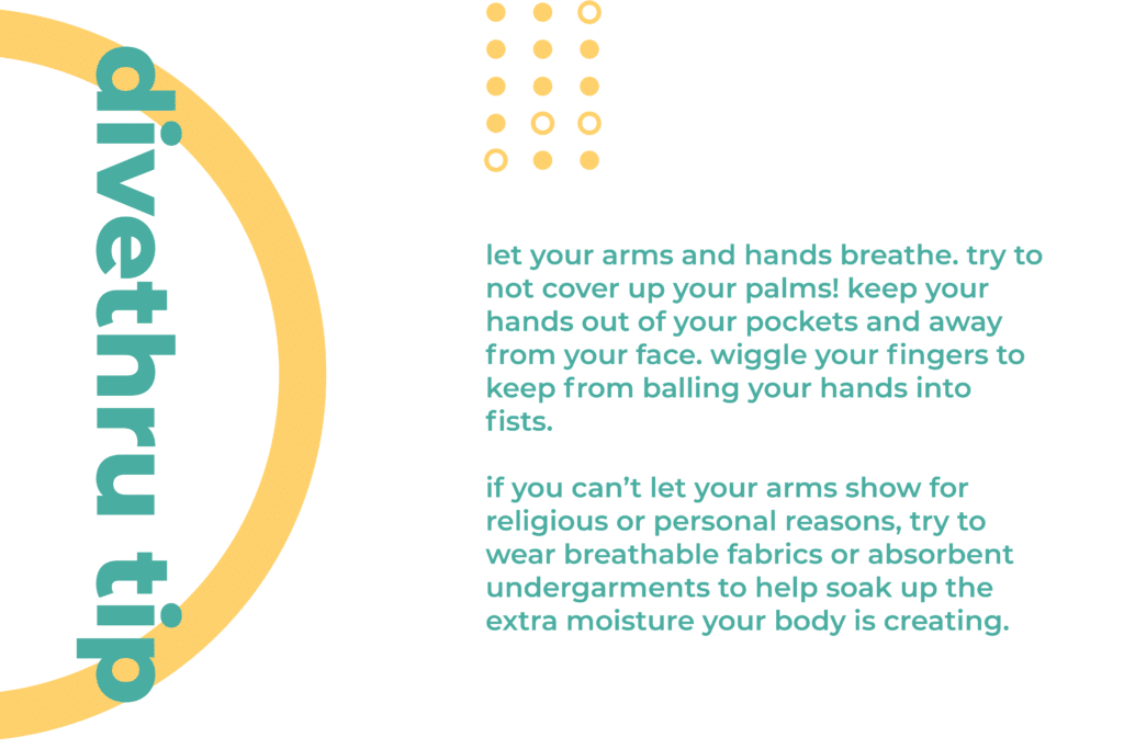 This image gives you a tip on how to deal with a physical sign of anxiety. Let your arms and hands breathe. Try to not cover up your palms! Keep your hands out of your pockets and away from your face. Wiggle your fingers to keep from balling your hands into fists. If you can’t let your arms show for religious or personal reasons, try to wear breathable fabrics or absorbent undergarments to help soak up the extra moisture your body is creating.