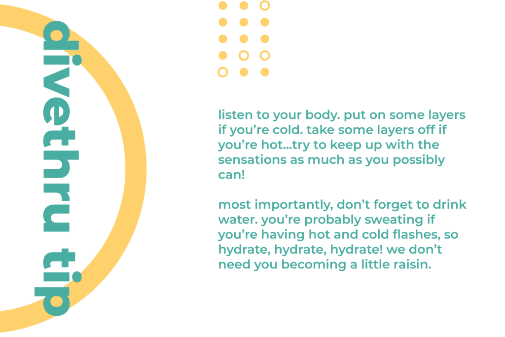This image gives you a tip on how to deal with a physical sign of anxiety. Listen to your body. Put on some layers if you’re cold. Take some layers off if you’re hot...try to keep up with the sensations as much as you possibly can! Most importantly, don’t forget to drink water. You’re probably sweating if you’re having hot and cold flashes, so hydrate, hydrate, hydrate! We don’t need you becoming a little raisin.