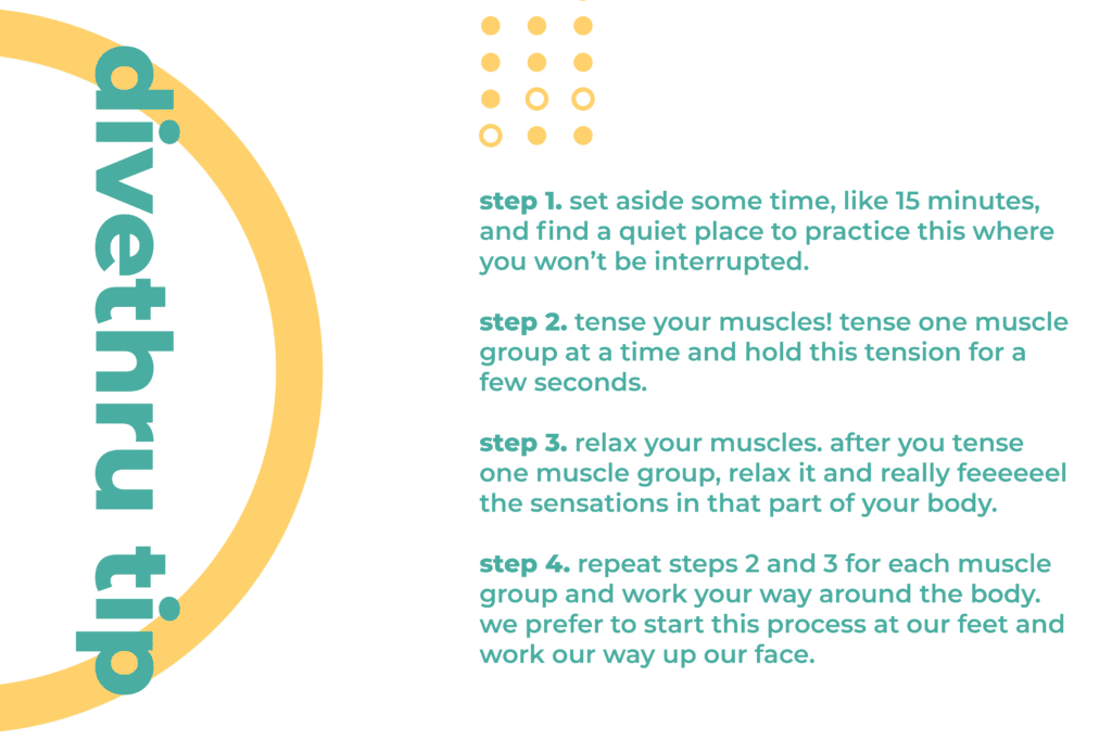 This image gives you a tip on how to deal with a physical sign of anxiety. Step 1. Set aside some time, like 15 minutes, and find a quiet place to practice this where you won’t be interrupted. Step 2. Tense your muscles! Tense one muscle group at a time and hold this tension for a few seconds. Step 3. Relax your muscles. After you tense one muscle group, relax it and really feeeeeel the sensations in that part of your body. Step 4. Repeat steps 2 and 3 for each muscle group and work your way around the body. We prefer to start this process at our feet and work our way up our face.